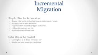 Incremental
Migration
• Step 0: Pilot Implementation
o Choose initial end-to-end vertical experience to migrate / create
o (+) Opportunity to learn and adjust
o (+) Demonstrate feasibility and gain confidence
o (+) Bound investment and risk
o (+) Provide real customer value
• Initial step is the hardest
o Learning how to do things in the new way
o Building out basic supporting capabilities
 
