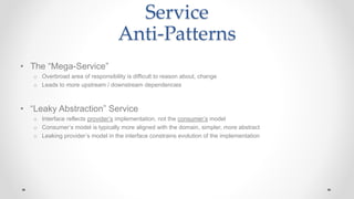 Service
Anti-Patterns
• The “Mega-Service”
o Overbroad area of responsibility is difficult to reason about, change
o Leads to more upstream / downstream dependencies
• “Leaky Abstraction” Service
o Interface reflects provider’s implementation, not the consumer’s model
o Consumer’s model is typically more aligned with the domain, simpler, more abstract
o Leaking provider’s model in the interface constrains evolution of the implementation
 
