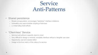 Service
Anti-Patterns
• Shared persistence
o Breaks encapsulation, encourages “backdoor” interface violations
o Unhealthy and near-invisible coupling of services
o (-) Initial eBay SOA efforts
• “Client-less” Service
o Service built without a specific client in mind
o Very difficult to design a minimal, complete interface without a tangible use-case
o Opportunity cost and wasted effort
o Usage is the true metric of the value of a service
 