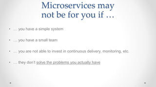 Microservices may
not be for you if …
• … you have a simple system
• … you have a small team
• … you are not able to invest in continuous delivery, monitoring, etc.
• … they don’t solve the problems you actually have
 