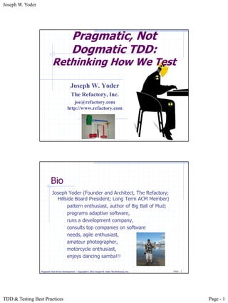 Joseph W. Yoder




                                                Pragmatic, Not
                                                Dogmatic TDD:
                             Rethinking How We Test

                                               Joseph W. Yoder
                                               The Refactory, Inc.
                                               joe@refactory.com
                                            http://www.refactory.com




                           Bio
                             Joseph Yoder (Founder and Architect, The Refactory;
                               Hillside Board President; Long Term ACM Member)
                                    pattern enthusiast, author of Big Ball of Mud;
                                    programs adaptive software,
                                    runs a development company,
                                    consults top companies on software
                                    needs, agile enthusiast,
                                    amateur photographer,
                                    motorcycle enthusiast,
                                    enjoys dancing samba!!!

                  Pragmatic Test Driven Development – Copyright © 2012 Joseph W. Yoder The Refactory, Inc.   Slide - 2




TDD & Testing Best Practices                                                                                             Page - 1
 