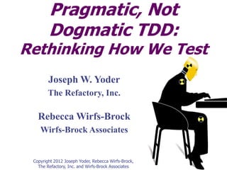 Pragmatic, Not
        Dogmatic TDD:
Rethinking How We Test
        Joseph W. Yoder
        The Refactory, Inc.

   Rebecca Wirfs-Brock
    Wirfs-Brock Associates


 Copyright 2012 Joseph Yoder, Rebecca Wirfs-Brock,
   The Refactory, Inc. and Wirfs-Brock Associates
 