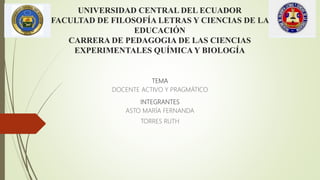 UNIVERSIDAD CENTRAL DEL ECUADOR
FACULTAD DE FILOSOFÍA LETRAS Y CIENCIAS DE LA
EDUCACIÓN
CARRERA DE PEDAGOGIA DE LAS CIENCIAS
EXPERIMENTALES QUÍMICA Y BIOLOGÍA
TEMA
DOCENTE ACTIVO Y PRAGMÁTICO
INTEGRANTES
ASTO MARÍA FERNANDA
TORRES RUTH
 