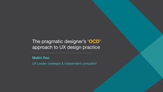 The pragmatic designer’s ‘OCD’
approach to UX design practice
Malini Rao
UX Leader, strategist & independent consultant
 