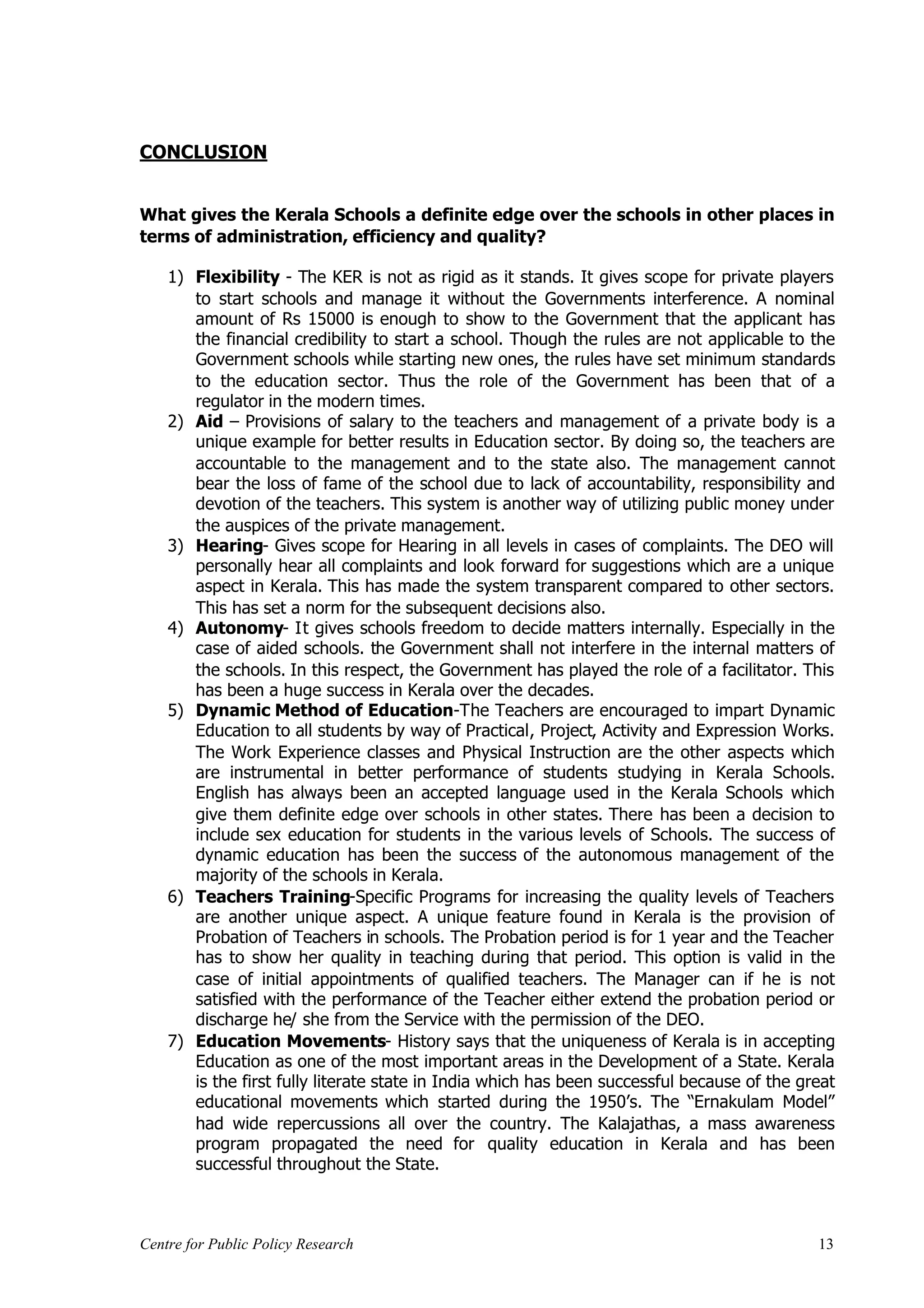 CONCLUSION


What gives the Kerala Schools a definite edge over the schools in other places in
terms of administration, efficiency and quality?

    1) Flexibility - The KER is not as rigid as it stands. It gives scope for private players
       to start schools and manage it without the Governments interference. A nominal
       amount of Rs 15000 is enough to show to the Government that the applicant has
       the financial credibility to start a school. Though the rules are not applicable to the
       Government schools while starting new ones, the rules have set minimum standards
       to the education sector. Thus the role of the Government has been that of a
       regulator in the modern times.
    2) Aid – Provisions of salary to the teachers and management of a private body is a
       unique example for better results in Education sector. By doing so, the teachers are
       accountable to the management and to the state also. The management cannot
       bear the loss of fame of the school due to lack of accountability, responsibility and
       devotion of the teachers. This system is another way of utilizing public money under
       the auspices of the private management.
    3) Hearing- Gives scope for Hearing in all levels in cases of complaints. The DEO will
       personally hear all complaints and look forward for suggestions which are a unique
       aspect in Kerala. This has made the system transparent compared to other sectors.
       This has set a norm for the subsequent decisions also.
    4) Autonomy- It gives schools freedom to decide matters internally. Especially in the
       case of aided schools. the Government shall not interfere in the internal matters of
       the schools. In this respect, the Government has played the role of a facilitator. This
       has been a huge success in Kerala over the decades.
    5) Dynamic Method of Education-The Teachers are encouraged to impart Dynamic
       Education to all students by way of Practical, Project, Activity and Expression Works.
       The Work Experience classes and Physical Instruction are the other aspects which
       are instrumental in better performance of students studying in Kerala Schools.
       English has always been an accepted language used in the Kerala Schools which
       give them definite edge over schools in other states. There has been a decision to
       include sex education for students in the various levels of Schools. The success of
       dynamic education has been the success of the autonomous management of the
       majority of the schools in Kerala.
    6) Teachers Training-Specific Programs for increasing the quality levels of Teachers
       are another unique aspect. A unique feature found in Kerala is the provision of
       Probation of Teachers in schools. The Probation period is for 1 year and the Teacher
       has to show her quality in teaching during that period. This option is valid in the
       case of initial appointments of qualified teachers. The Manager can if he is not
       satisfied with the performance of the Teacher either extend the probation period or
       discharge he/ she from the Service with the permission of the DEO.
    7) Education Movements- History says that the uniqueness of Kerala is in accepting
       Education as one of the most important areas in the Development of a State. Kerala
       is the first fully literate state in India which has been successful because of the great
       educational movements which started during the 1950’s. The “Ernakulam Model”
       had wide repercussions all over the country. The Kalajathas, a mass awareness
       program propagated the need for quality education in Kerala and has been
       successful throughout the State.



Centre for Public Policy Research                                                            13
 
