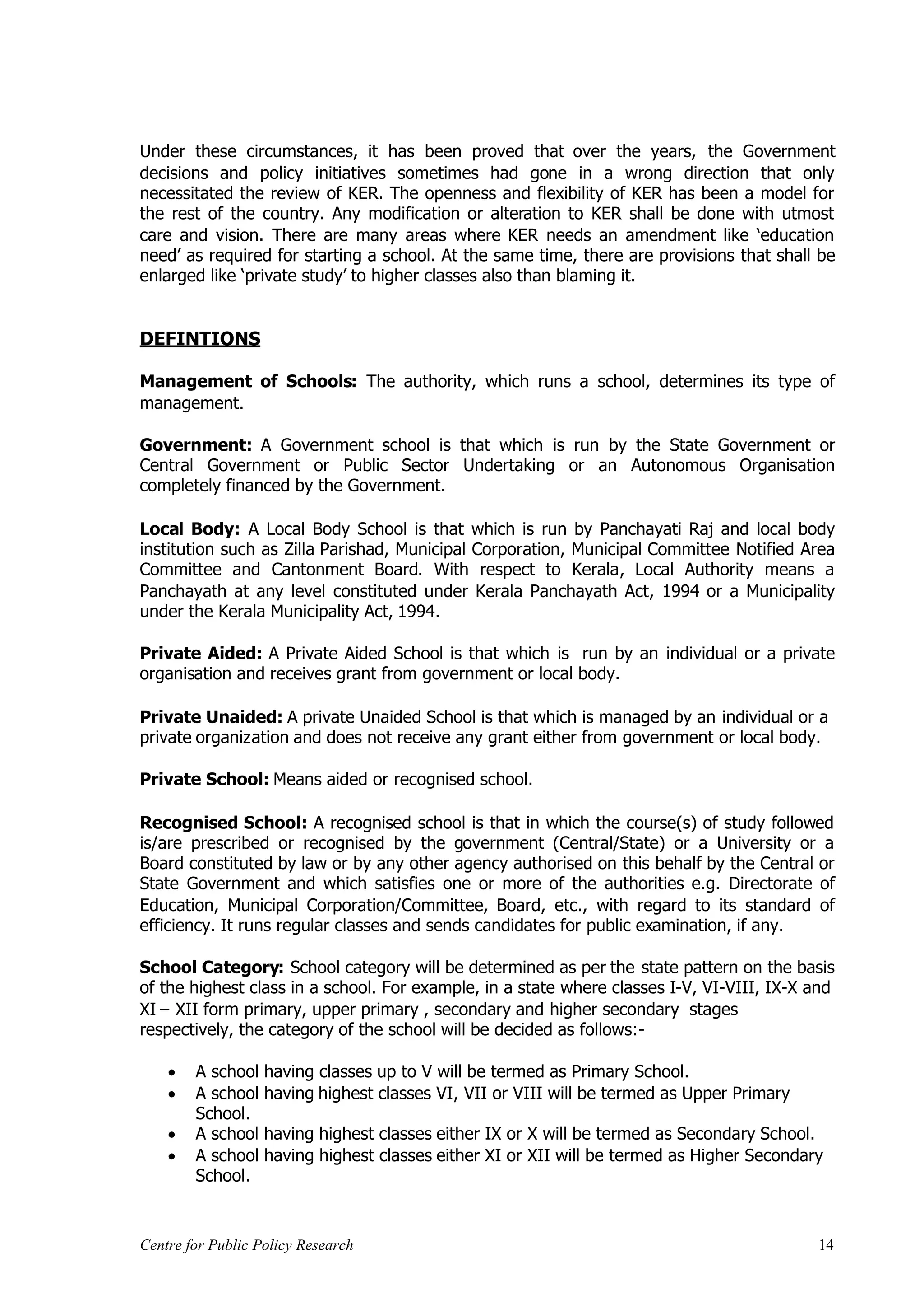 Under these circumstances, it has been proved that over the years, the Government
decisions and policy initiatives sometimes had gone in a wrong direction that only
necessitated the review of KER. The openness and flexibility of KER has been a model for
the rest of the country. Any modification or alteration to KER shall be done with utmost
care and vision. There are many areas where KER needs an amendment like ‘education
need’ as required for starting a school. At the same time, there are provisions that shall be
enlarged like ‘private study’ to higher classes also than blaming it.


DEFINTIONS

Management of Schools: The authority, which runs a school, determines its type of
management.

Government: A Government school is that which is run by the State Government or
Central Government or Public Sector Undertaking or an Autonomous Organisation
completely financed by the Government.

Local Body: A Local Body School is that which is run by Panchayati Raj and local body
institution such as Zilla Parishad, Municipal Corporation, Municipal Committee Notified Area
Committee and Cantonment Board. With respect to Kerala, Local Authority means a
Panchayath at any level constituted under Kerala Panchayath Act, 1994 or a Municipality
under the Kerala Municipality Act, 1994.

Private Aided: A Private Aided School is that which is run by an individual or a private
organisation and receives grant from government or local body.

Private Unaided: A private Unaided School is that which is managed by an individual or a
private organization and does not receive any grant either from government or local body.

Private School: Means aided or recognised school.

Recognised School: A recognised school is that in which the course(s) of study followed
is/are prescribed or recognised by the government (Central/State) or a University or a
Board constituted by law or by any other agency authorised on this behalf by the Central or
State Government and which satisfies one or more of the authorities e.g. Directorate of
Education, Municipal Corporation/Committee, Board, etc., with regard to its standard of
efficiency. It runs regular classes and sends candidates for public examination, if any.

School Category: School category will be determined as per the state pattern on the basis
of the highest class in a school. For example, in a state where classes I-V, VI-VIII, IX-X and
XI – XII form primary, upper primary , secondary and higher secondary stages
respectively, the category of the school will be decided as follows:-

     A school having classes up to V will be termed as Primary School.
     A school having highest classes VI, VII or VIII will be termed as Upper Primary
      School.
     A school having highest classes either IX or X will be termed as Secondary School.
     A school having highest classes either XI or XII will be termed as Higher Secondary
      School.


Centre for Public Policy Research                                                          14
 