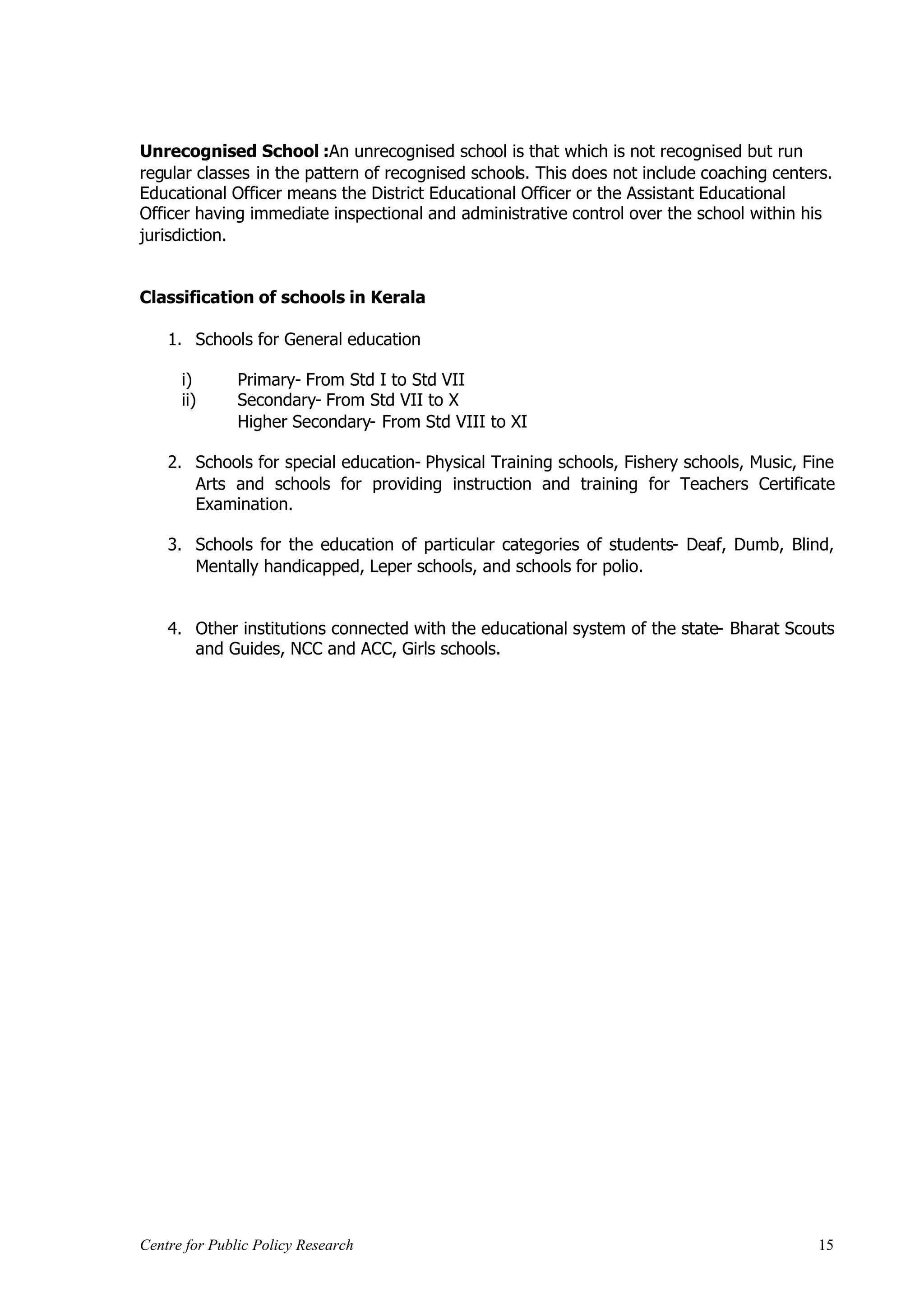 Unrecognised School :An unrecognised school is that which is not recognised but run
regular classes in the pattern of recognised schools. This does not include coaching centers.
Educational Officer means the District Educational Officer or the Assistant Educational
Officer having immediate inspectional and administrative control over the school within his
jurisdiction.


Classification of schools in Kerala

    1. Schools for General education

      i)       Primary- From Std I to Std VII
      ii)      Secondary- From Std VII to X
               Higher Secondary- From Std VIII to XI

    2. Schools for special education- Physical Training schools, Fishery schools, Music, Fine
       Arts and schools for providing instruction and training for Teachers Certificate
       Examination.

    3. Schools for the education of particular categories of students- Deaf, Dumb, Blind,
       Mentally handicapped, Leper schools, and schools for polio.


    4. Other institutions connected with the educational system of the state- Bharat Scouts
       and Guides, NCC and ACC, Girls schools.




Centre for Public Policy Research                                                          15
 