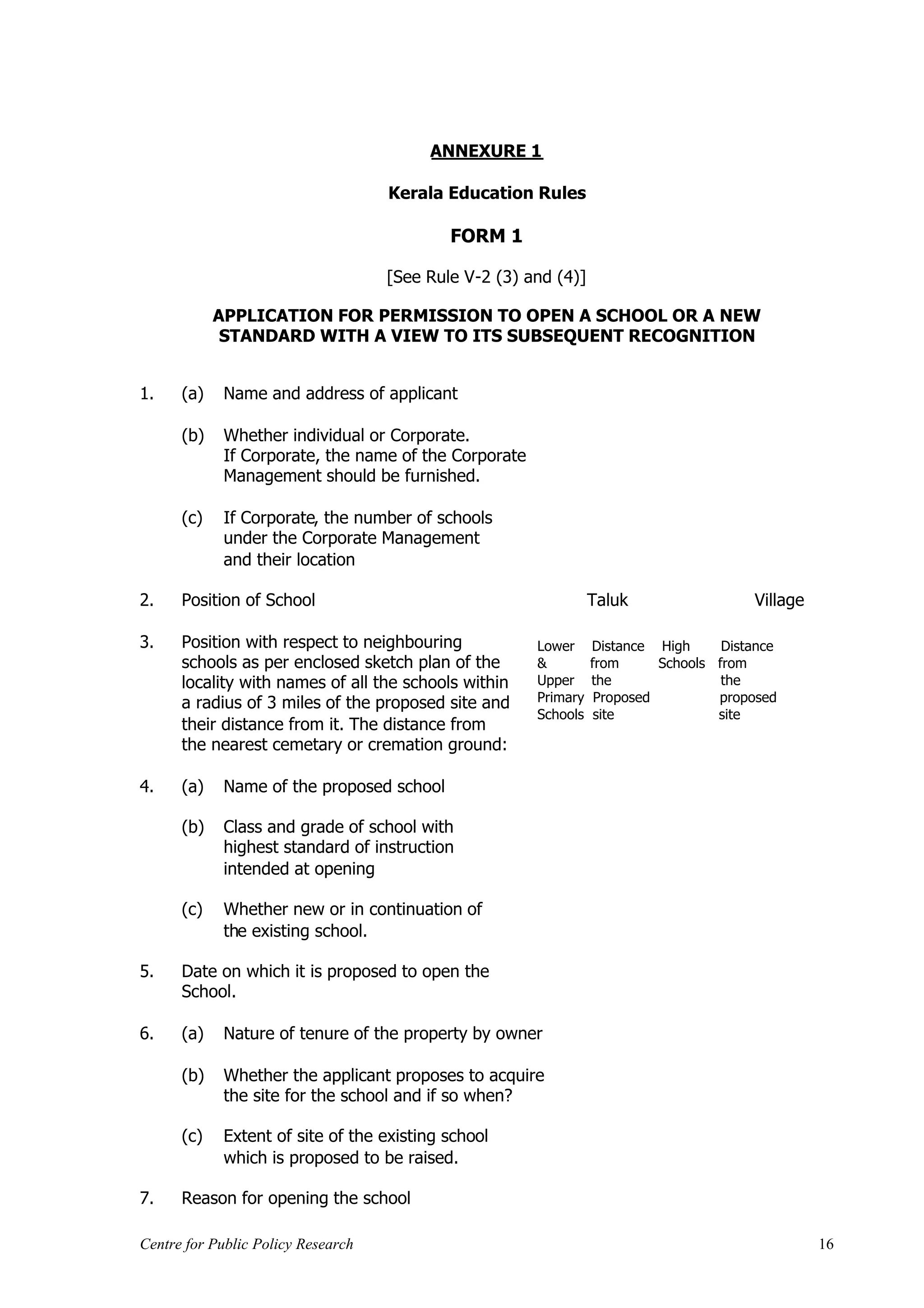 ANNEXURE 1

                                    Kerala Education Rules

                                            FORM 1

                                    [See Rule V-2 (3) and (4)]

            APPLICATION FOR PERMISSION TO OPEN A SCHOOL OR A NEW
             STANDARD WITH A VIEW TO ITS SUBSEQUENT RECOGNITION


1.    (a)    Name and address of applicant

      (b)    Whether individual or Corporate.
             If Corporate, the name of the Corporate
             Management should be furnished.

      (c)    If Corporate, the number of schools
             under the Corporate Management
             and their location

2.    Position of School                                         Taluk                  Village

3.    Position with respect to neighbouring            Lower     Distance High      Distance
      schools as per enclosed sketch plan of the       &         from      Schools from
      locality with names of all the schools within    Upper     the                the
      a radius of 3 miles of the proposed site and     Primary    Proposed         proposed
                                                       Schools    site             site
      their distance from it. The distance from
      the nearest cemetary or cremation ground:

4.    (a)    Name of the proposed school

      (b)    Class and grade of school with
             highest standard of instruction
             intended at opening

      (c)    Whether new or in continuation of
             the existing school.

5.    Date on which it is proposed to open the
      School.

6.    (a)    Nature of tenure of the property by owner

      (b)    Whether the applicant proposes to acquire
             the site for the school and if so when?

      (c)    Extent of site of the existing school
             which is proposed to be raised.

7.    Reason for opening the school

Centre for Public Policy Research                                                                 16
 