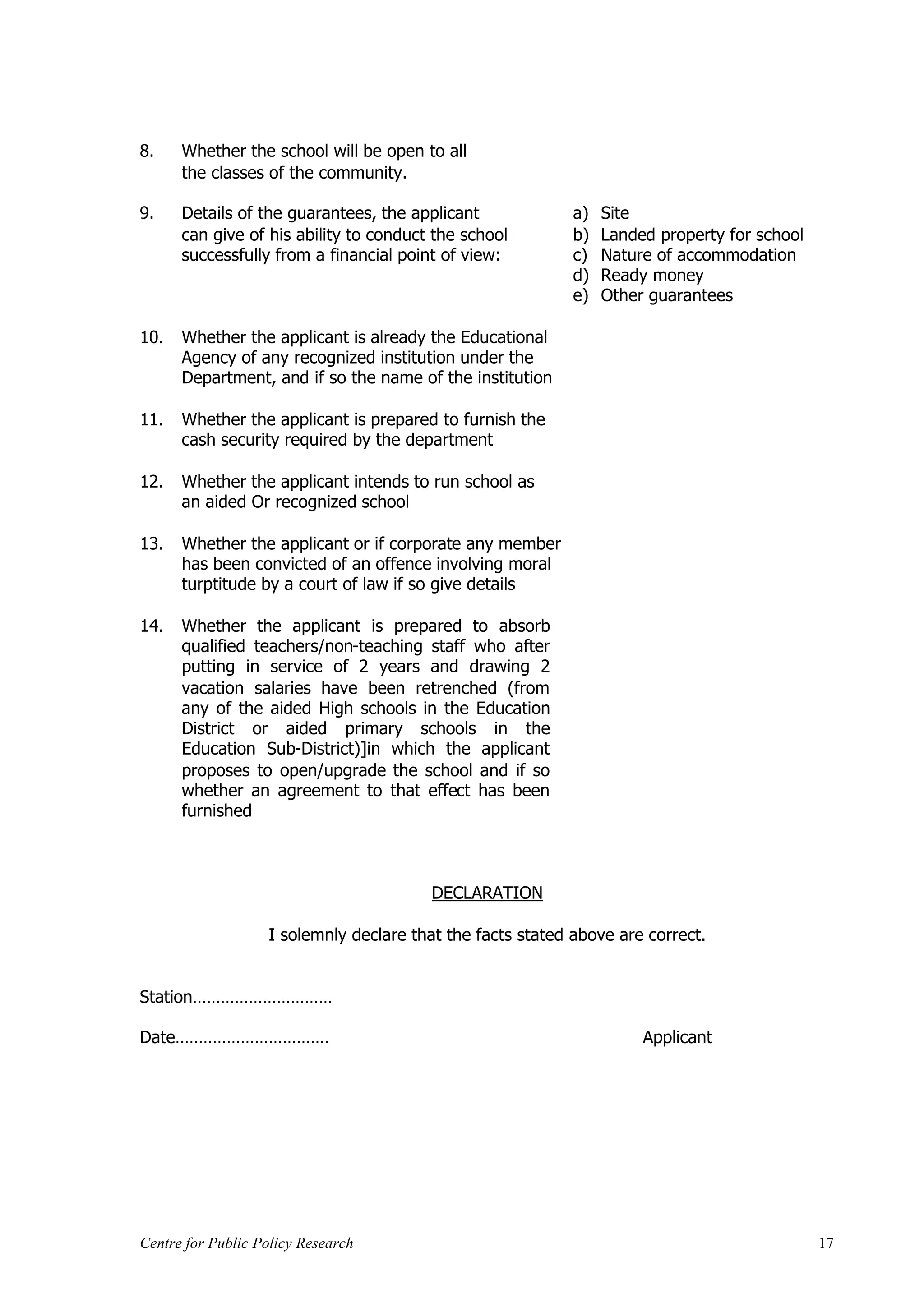 8.    Whether the school will be open to all
      the classes of the community.

9.    Details of the guarantees, the applicant              a)   Site
      can give of his ability to conduct the school         b)   Landed property for school
      successfully from a financial point of view:          c)   Nature of accommodation
                                                            d)   Ready money
                                                            e)   Other guarantees

10.   Whether the applicant is already the Educational
      Agency of any recognized institution under the
      Department, and if so the name of the institution

11.   Whether the applicant is prepared to furnish the
      cash security required by the department

12.   Whether the applicant intends to run school as
      an aided Or recognized school

13.   Whether the applicant or if corporate any member
      has been convicted of an offence involving moral
      turptitude by a court of law if so give details

14.   Whether the applicant is prepared to absorb
      qualified teachers/non-teaching staff who after
      putting in service of 2 years and drawing 2
      vacation salaries have been retrenched (from
      any of the aided High schools in the Education
      District or aided primary schools in the
      Education Sub-District)]in which the applicant
      proposes to open/upgrade the school and if so
      whether an agreement to that effect has been
      furnished



                                        DECLARATION

                   I solemnly declare that the facts stated above are correct.


Station…………………………

Date……………………………                                                       Applicant




Centre for Public Policy Research                                                             17
 