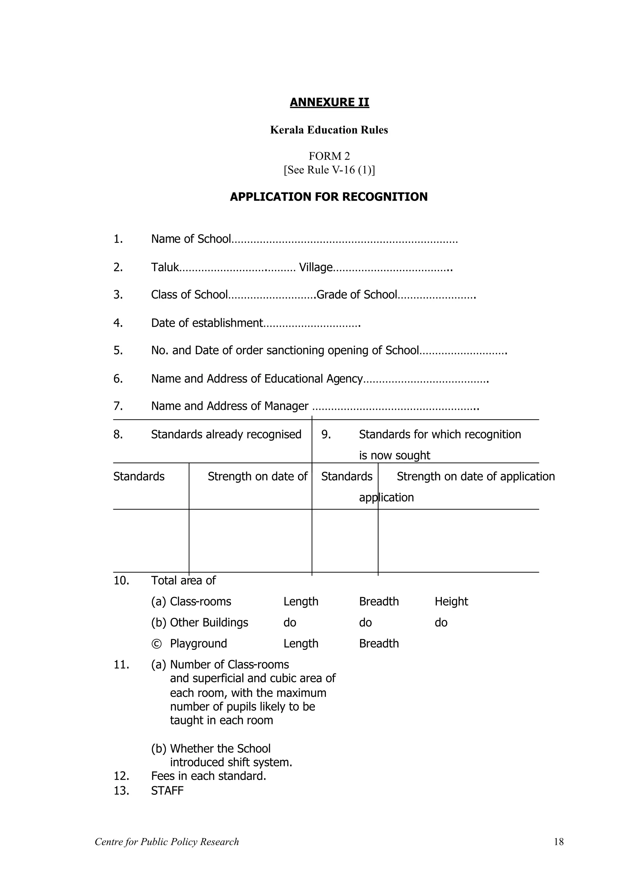 ANNEXURE II

                                    Kerala Education Rules

                                            FORM 2
                                       [See Rule V-16 (1)]

                              APPLICATION FOR RECOGNITION


    1.      Name of School………………………………………………………………

    2.      Taluk……………………….……… Village………………………………..

    3.      Class of School……………………….Grade of School…………………….

    4.      Date of establishment………………………….

    5.      No. and Date of order sanctioning opening of School……………………….

    6.      Name and Address of Educational Agency………………………………….

    7.      Name and Address of Manager ……………………………………………..

    8.      Standards already recognised        9.    Standards for which recognition
                                                      is now sought
    Standards            Strength on date of    Standards    Strength on date of application
                                                      application




    10.     Total area of
            (a) Class-rooms            Length         Breadth         Height
            (b) Other Buildings        do             do              do
            © Playground               Length         Breadth
    11.     (a) Number of Class-rooms
                and superficial and cubic area of
                each room, with the maximum
                number of pupils likely to be
                taught in each room

            (b) Whether the School
                introduced shift system.
    12.     Fees in each standard.
    13.     STAFF



Centre for Public Policy Research                                                          18
 
