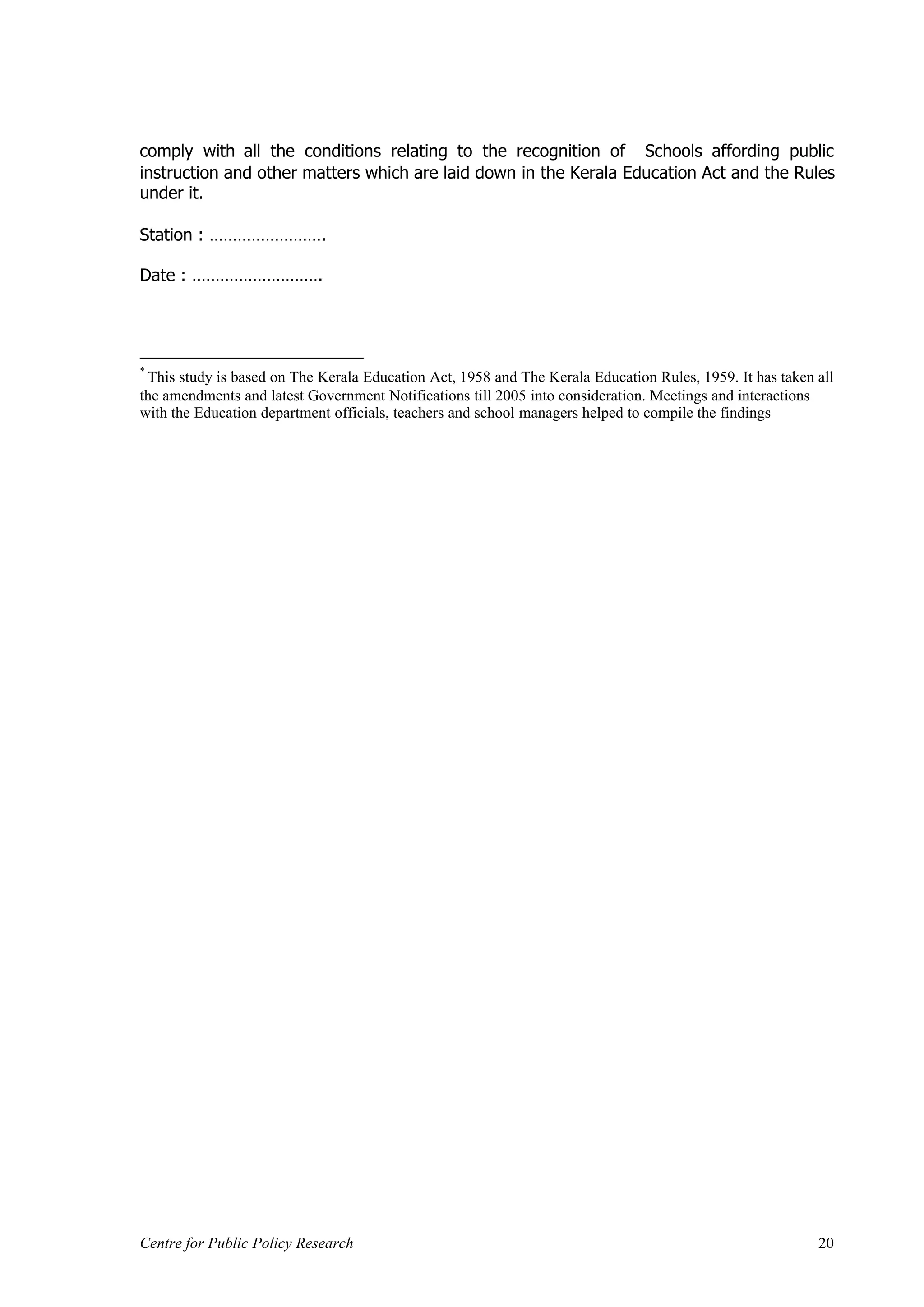 comply with all the conditions relating to the recognition of Schools affording public
instruction and other matters which are laid down in the Kerala Education Act and the Rules
under it.

Station : …………………….

Date : ……………………….




*
 This study is based on The Kerala Education Act, 1958 and The Kerala Education Rules, 1959. It has taken all
the amendments and latest Government Notifications till 2005 into consideration. Meetings and interactions
with the Education department officials, teachers and school managers helped to compile the findings




Centre for Public Policy Research                                                                         20
 