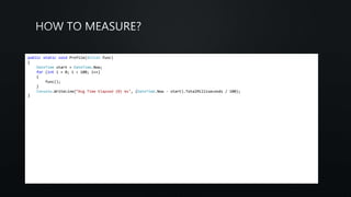 public static void Profile(Action func)
{
DateTime start = DateTime.Now;
for (int i = 0; i < 100; i++)
{
func();
}
Console.WriteLine(“Avg Time Elapsed {0} ms", (DateTime.Now - start).TotalMilliseconds / 100);
}
 