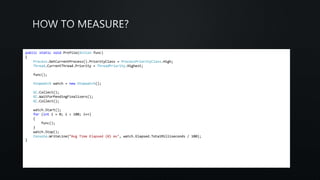 public static void Profile(Action func)
{
Process.GetCurrentProcess().PriorityClass = ProcessPriorityClass.High;
Thread.CurrentThread.Priority = ThreadPriority.Highest;
func();
Stopwatch watch = new Stopwatch();
GC.Collect();
GC.WaitForPendingFinalizers();
GC.Collect();
watch.Start();
for (int i = 0; i < 100; i++)
{
func();
}
watch.Stop();
Console.WriteLine(“Avg Time Elapsed {0} ms", watch.Elapsed.TotalMilliseconds / 100);
}
 