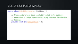 public class HybridDictionary: IDictionary {
// These numbers have been carefully tested to be optimal.
// Please don't change them without doing thorough performance
// testing.
private const int CutoverPoint = 9;
 