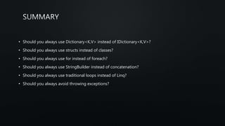 • Should you always use Dictionary<K,V> instead of IDictionary<K,V>?
• Should you always use structs instead of classes?
• Should you always use for instead of foreach?
• Should you always use StringBuilder instead of concatenation?
• Should you always use traditional loops instead of Linq?
• Should you always avoid throwing exceptions?
 
