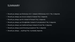 • Should you always use Dictionary<K,V> instead of IDictionary<K,V>? No, it depends.
• Should you always use structs instead of classes? No, it depends.
• Should you always use for instead of foreach? No, it depends.
• Should you always use StringBuilder instead of concatenation? No, it depends.
• Should you always use traditional loops instead of Linq? No, it depends.
• Should you always avoid throwing exceptions? No, it depends.
• Should you always … anything? No, it probably depends.
 