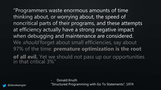 We should forget about small efficiencies, say about
97% of the time: premature optimization is the root
of all evil. Yet we should not pass up our opportunities
in that critical 3%”
- Donald Knuth
“Structured Programming with Go To Statements”, 1974@davidwengier
 
