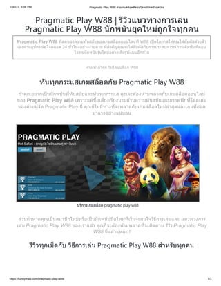 1/30/23, 6:06 PM Pragmatic Play W88 ค่ายเกมสล็อตที่ตอบโจทย์นักพนันยุคใหม่
https://funnythais.com/pragmatic-play-w88/ 1/3
Pragmatic Play W88 | รีวิวแนวทางการเล่น
Pragmatic Play W88 นักพนันยุคใหม่ถูกใจทุกคน
Pragmatic Play W88 ที่สุดของความทันสมัยของเกมสล็อตออนไลน์ที่ W88 เปิดโอกาสให้คุณได้สัมผัสด้วยตัว
เองผ่านอุปกรณ์คู่ใจตลอด 24 ชั่วโมงอย่างง่ายดาย ที่สำคัญคุณจะได้สัมผัสกับการประสบการณ์การเดิมพันที่ตอบ
โจทยนักพนันรุ่นใหม่อย่างเต็มรูปแบบอีกด้วย
ทางเข้าล่าสุด ไม่โดนบล็อก W88
ทันทุกกระแสเกมสล็อตกับ Pragmatic Play W88
ถ้าคุณอยากเป็นนักพนันที่ทันสมัยและทันทุกกระแส คุณจะต้องห้ามพลาดกับเกมสล็อตออนไลน์
ของ Pragmatic Play W88 เพราะแค่ชื่อเสียงเรียงนามด้านความทันสมัยและกราฟฟิกที่โดดเด่น
ของค่ายผู้จัด Pragmatic Play นี้ คุณก็ไม่มีทางที่จะพลาดกับเกมสล็อตใหม่ล่าสุดและเกมที่ฮอต
มาแรงอย่างแน่นอน
บริการเกมสล็อต pragmatic play w88
ส่วนถ้าหากคุณเป็นสมาชิกใหม่หรือเป็นนักพนันมือใหม่ที่เริ่มจะสนใจวิธีการเล่นและ แนวทางการ
เล่น Pragmatic Play W88 ของเราแล้ว คุณก็จะต้องห้ามพลาดที่จะติดตาม รีวิว Pragmatic Play
W88 นี้แล้วแหละ !
รีวิวทุกเม็ดกับ วิธีการเล่น Pragmatic Play W88 สำหรับทุกคน
 
