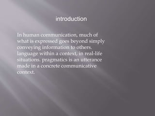 introduction
In human communication, much of
what is expressed goes beyond simply
conveying information to others.
language within a context, in real-life
situations. pragmatics is an utterance
made in a concrete communicative
context.
 