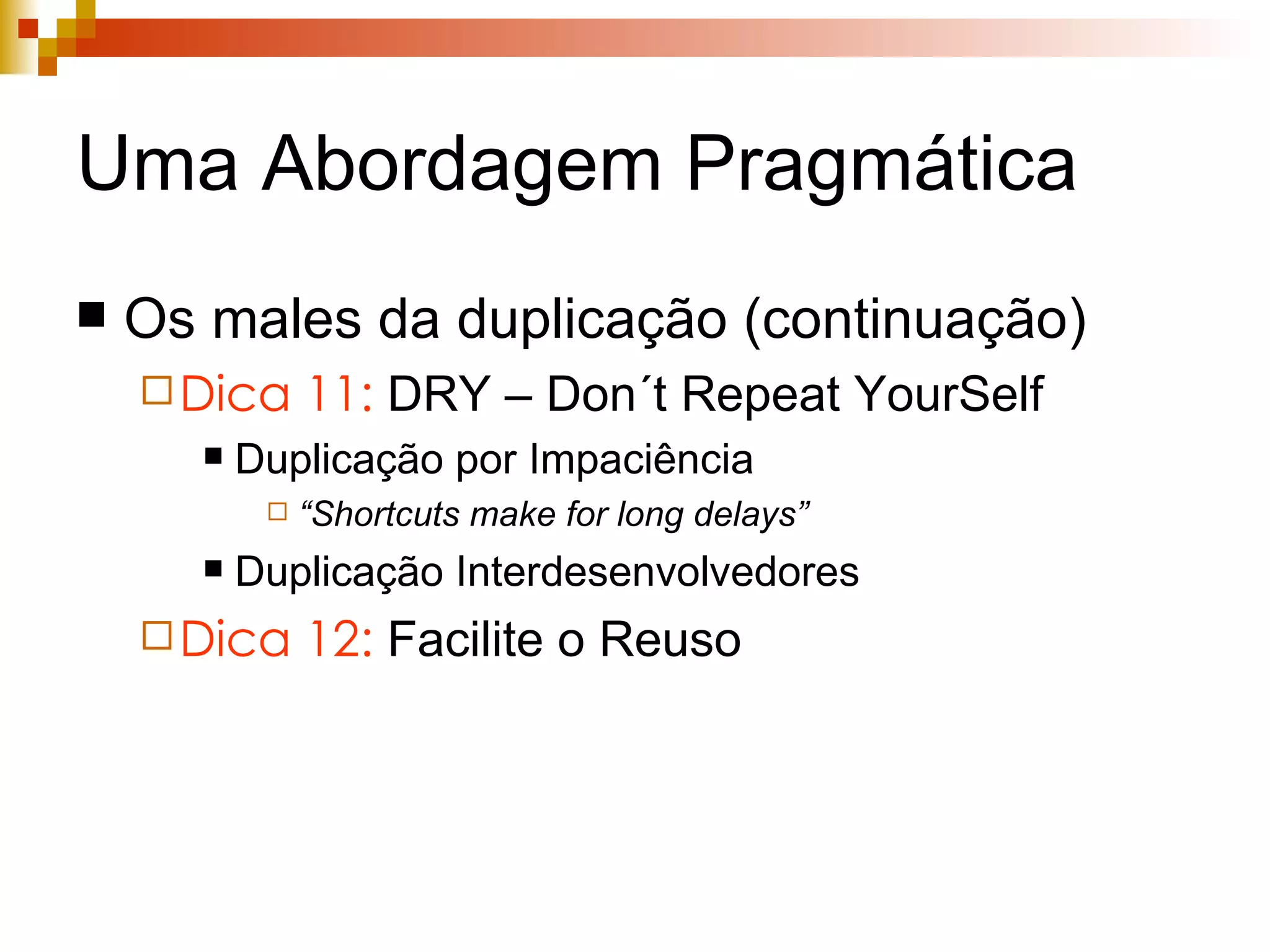 Uma Abordagem Pragmática Os males da duplicação (continuação) Dica 11:  DRY – Don´t Repeat YourSelf Duplicação por Impaciência “ Shortcuts make for long delays” Duplicação Interdesenvolvedores Dica 12:  Facilite o Reuso 