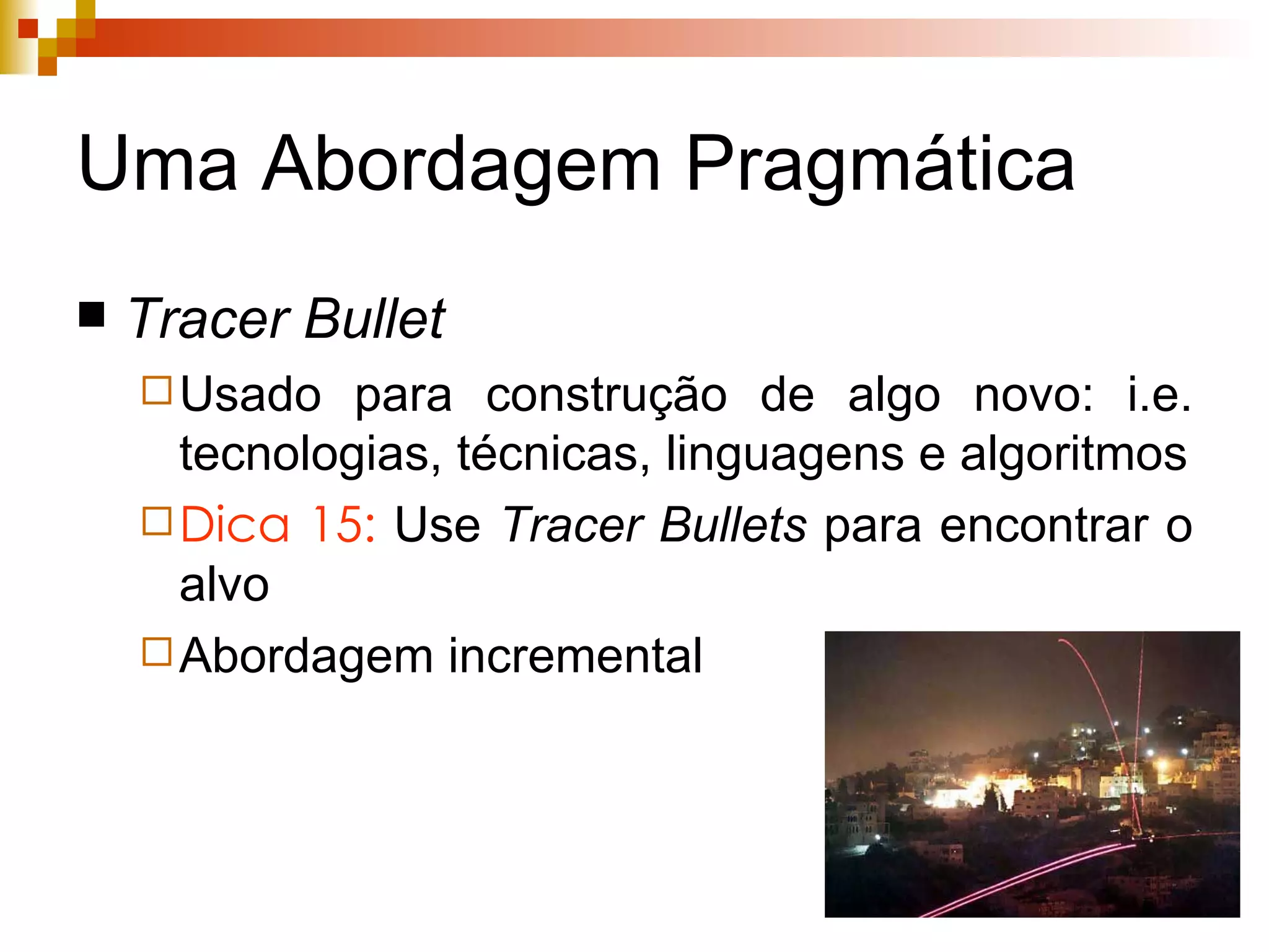 Uma Abordagem Pragmática Tracer   Bullet Usado para construção de algo novo: i.e. tecnologias, técnicas, linguagens e algoritmos Dica 15:  Use  Tracer   Bullets  para encontrar o alvo Abordagem incremental 