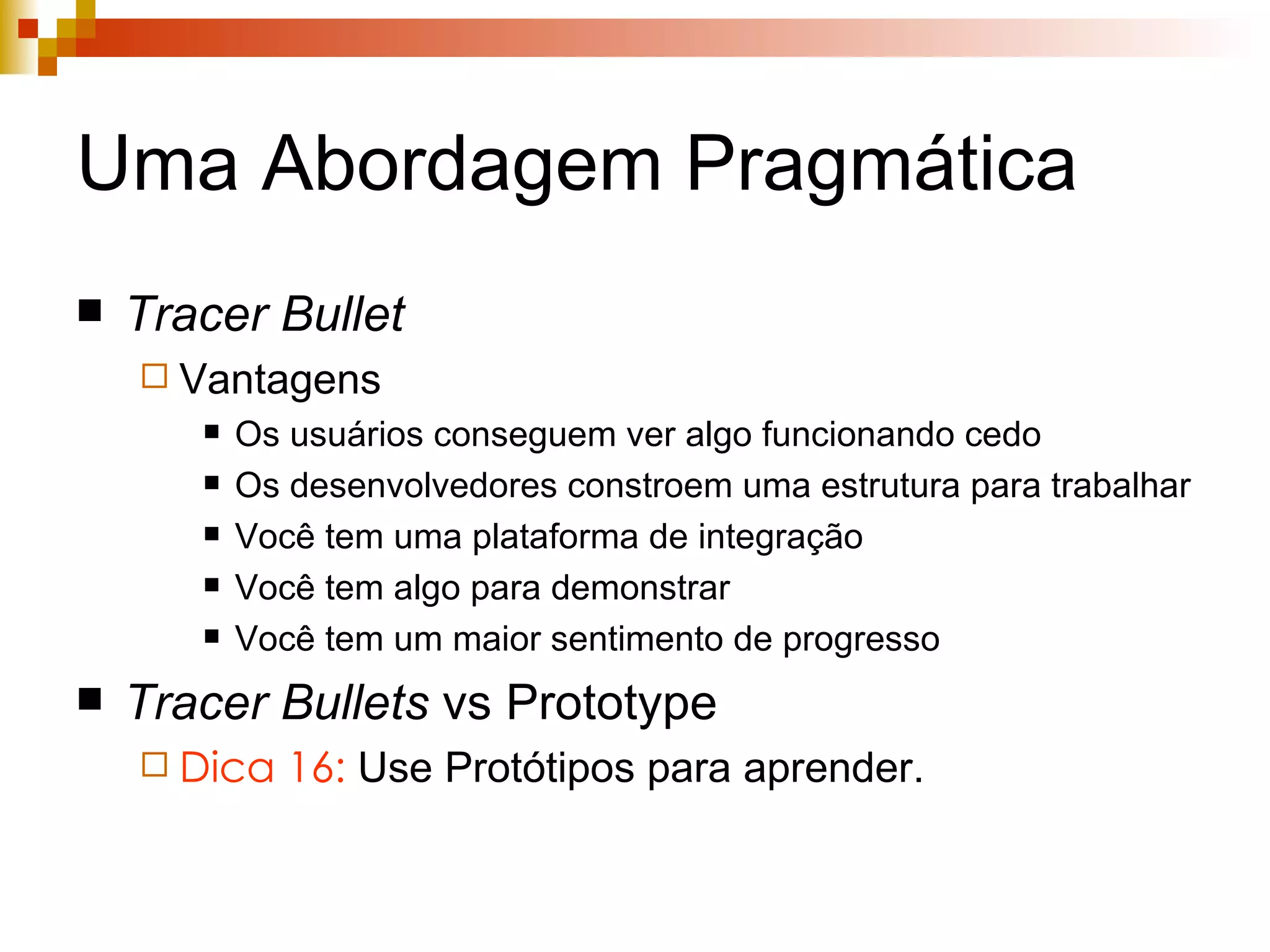 Uma Abordagem Pragmática Tracer   Bullet Vantagens Os usuários conseguem ver algo funcionando cedo Os desenvolvedores constroem uma estrutura para trabalhar Você tem uma plataforma de integração Você tem algo para demonstrar Você tem um maior sentimento de progresso Tracer Bullets  vs Prototype Dica 16:  Use Protótipos para aprender. 