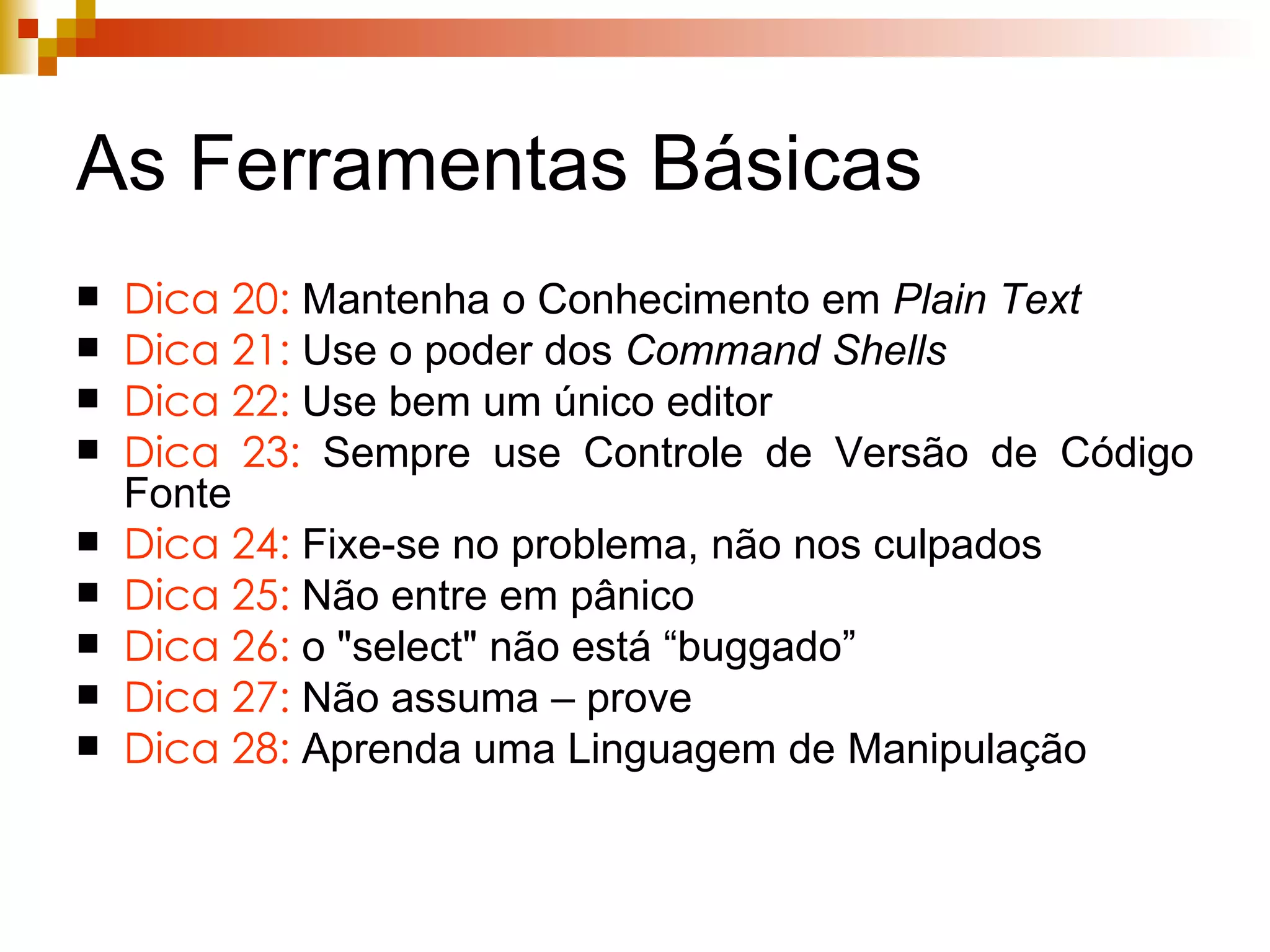 As Ferramentas Básicas Dica 20:  Mantenha o Conhecimento em  Plain Text Dica 21:   Use o poder dos  Command Shells Dica 22:  Use bem um único editor Dica 23:  Sempre use Controle de Versão de Código Fonte Dica 24:  Fixe-se no problema, não nos culpados Dica 25:  Não entre em pânico Dica 26:  o   "select" não está “buggado”  Dica 27:  Não assuma – prove Dica 28:  Aprenda uma Linguagem de Manipulação 