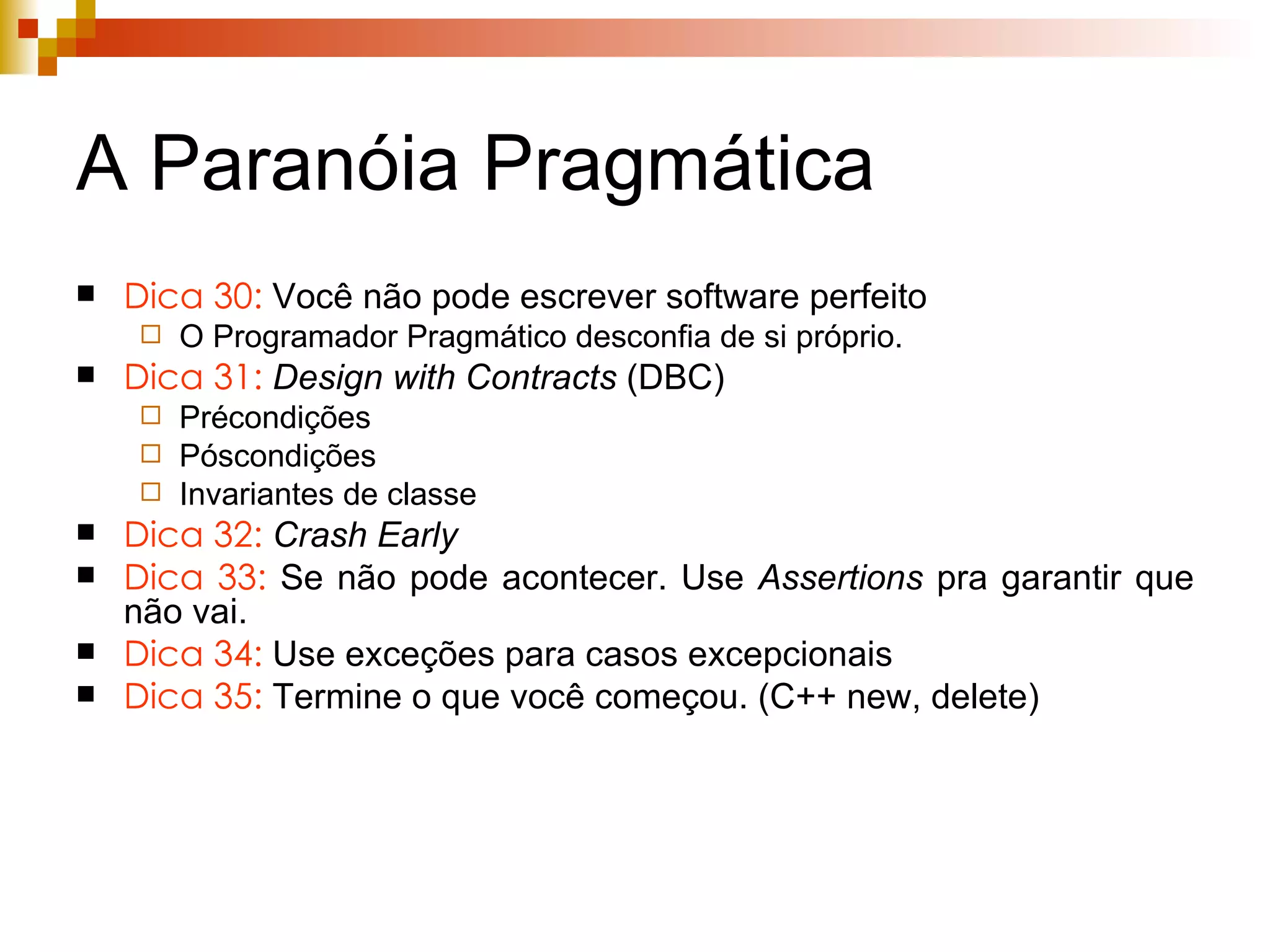A Paranóia Pragmática Dica 30:  Você não pode escrever software perfeito O Programador Pragmático desconfia de si próprio. Dica 31:   Design with Contracts  (DBC) Précondições Póscondições Invariantes de classe Dica 32:   Crash Early Dica 33:  Se não pode acontecer. Use  Assertions  pra garantir que não vai. Dica 34:  Use exceções para casos excepcionais Dica 35:  Termine o que você começou. (C++ new, delete) 