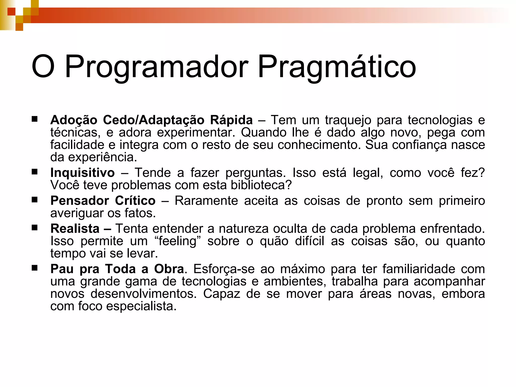 O Programador Pragmático Adoção Cedo/Adaptação Rápida  – Tem um traquejo para tecnologias e técnicas, e adora experimentar. Quando lhe é dado algo novo, pega com facilidade e integra com o resto de seu conhecimento. Sua confiança nasce da experiência.  Inquisitivo  – Tende a fazer perguntas. Isso está legal, como você fez? Você teve problemas com esta biblioteca? Pensador Crítico  – Raramente aceita as coisas de pronto sem primeiro averiguar os fatos. Realista –  Tenta entender a natureza oculta de cada problema enfrentado. Isso permite um “feeling” sobre o quão difícil as coisas são, ou quanto tempo vai se levar. Pau pra Toda a Obra . Esforça-se ao máximo para ter familiaridade com uma grande gama de tecnologias e ambientes, trabalha para acompanhar novos desenvolvimentos. Capaz de se mover para áreas novas, embora com foco especialista. 