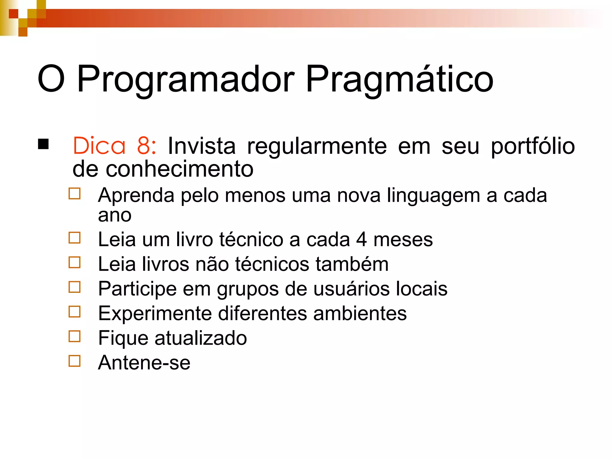 O Programador Pragmático Dica 8:  Invista regularmente em seu portfólio de conhecimento Aprenda pelo menos uma nova linguagem a cada ano Leia um livro técnico a cada 4 meses Leia livros não técnicos também Participe em grupos de usuários locais Experimente diferentes ambientes Fique atualizado Antene-se 