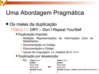 Uma Abordagem Pragmática Os males da duplicação Dica 11:  DRY – Don´t Repeat YourSelf Duplicação Imposta Múltiplas Representações de Informações (Uso de MetaDados) Documentação no Código Documentação e Código Issues de Linguagem- i.e. headers do C, C++ Duplicação por desatenção Ex: class  Line { public: Point start; Point end; double  length; }; class  Line { public: Point start; Point end; double  length() {  return  start.distanceTo(end); } }; ou 