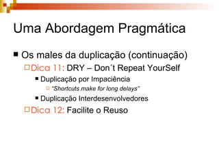 Uma Abordagem Pragmática Os males da duplicação (continuação) Dica 11:  DRY – Don´t Repeat YourSelf Duplicação por Impaciência “ Shortcuts make for long delays” Duplicação Interdesenvolvedores Dica 12:  Facilite o Reuso 