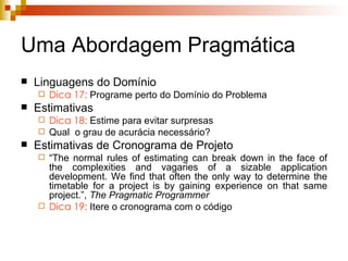 Uma Abordagem Pragmática Linguagens do Domínio  Dica 17:  Programe perto do Domínio do Problema Estimativas Dica 18:  Estime para evitar surpresas Qual  o grau de acurácia necessário? Estimativas de Cronograma de Projeto “ The normal rules of estimating can break down in the face of the complexities and vagaries of a sizable application development. We find that often the only way to determine the timetable for a project is by gaining experience on that same project.”,  The Pragmatic Programmer Dica 19:  Itere o cronograma com o código 
