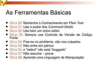 As Ferramentas Básicas Dica 20:  Mantenha o Conhecimento em  Plain Text Dica 21:   Use o poder dos  Command Shells Dica 22:  Use bem um único editor Dica 23:  Sempre use Controle de Versão de Código Fonte Dica 24:  Fixe-se no problema, não nos culpados Dica 25:  Não entre em pânico Dica 26:  o   "select" não está “buggado”  Dica 27:  Não assuma – prove Dica 28:  Aprenda uma Linguagem de Manipulação 