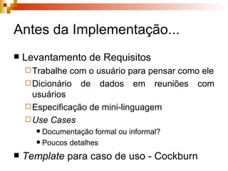 Antes da Implementação... Levantamento de Requisitos Trabalhe com o usuário para pensar como ele Dicionário de dados em reuniões com usuários Especificação de mini-linguagem Use Cases Documentação formal ou informal? Poucos detalhes Template  para caso de uso - Cockburn 