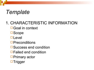 Template 1. CHARACTERISTIC INFORMATION Goal in context Scope Level Preconditions Success end condition Failed end condition Primary actor Trigger 