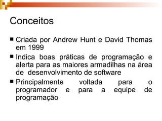 Conceitos Criada por Andrew Hunt e David Thomas em 1999 Indica boas práticas de programação e alerta para as maiores armadilhas na área de  desenvolvimento de software Principalmente voltada para o programador e para a equipe de programação 