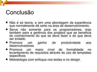 Conclusão Não é só teoria, e sim uma abordagem da experiência que normalmente dá certo na área de desenvolvimento; Serve não somente para os programadores, mas também para a gerência dos projetos que se beneficia do conhecimento do que se deve fazer e do que deve ser evitado Promove um ganho de produtividade aos desenvolvedores Promove um maior nível de formalidade no levantamento de requisitos através do uso de templates específicos Metodologia com enfoque nos testes e no  design. 