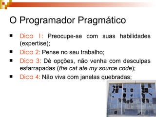 O Programador Pragmático Dica 1:  Preocupe-se com suas habilidades (expertise); Dica 2:  Pense no seu trabalho; Dica 3:  Dê opções, não venha com desculpas esfarrapadas ( the cat ate my source code ); Dica 4:  Não viva com janelas quebradas; 