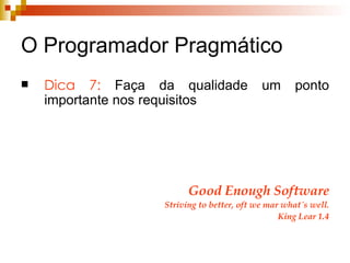 O Programador Pragmático Dica 7:  Faça da qualidade um ponto importante nos requisitos Good Enough Software Striving to better, oft we mar what´s well. King Lear 1.4 