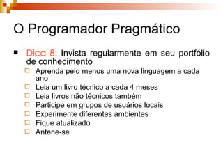 O Programador Pragmático Dica 8:  Invista regularmente em seu portfólio de conhecimento Aprenda pelo menos uma nova linguagem a cada ano Leia um livro técnico a cada 4 meses Leia livros não técnicos também Participe em grupos de usuários locais Experimente diferentes ambientes Fique atualizado Antene-se 