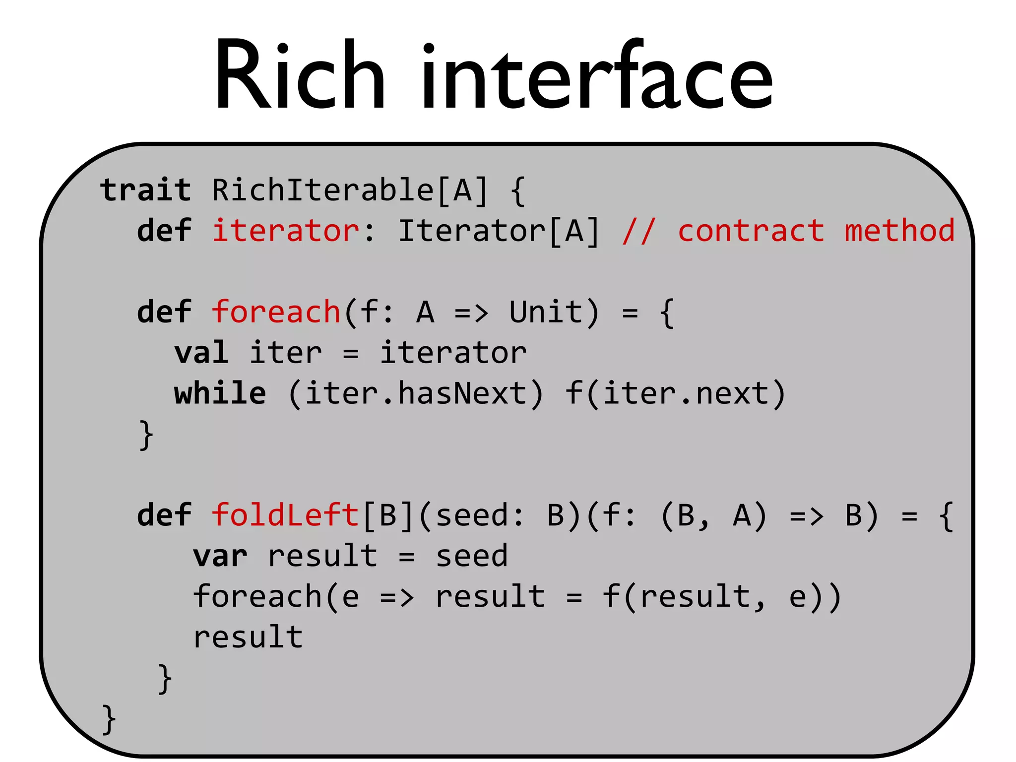 Rich interface
trait RichIterable[A] {
  def iterator: Iterator[A] // contract method

    def foreach(f: A => Unit) = {
      val iter = iterator
      while (iter.hasNext) f(iter.next)
    }

    def foldLeft[B](seed: B)(f: (B, A) => B) = {
       var result = seed
       foreach(e => result = f(result, e))
       result
     }
}
 