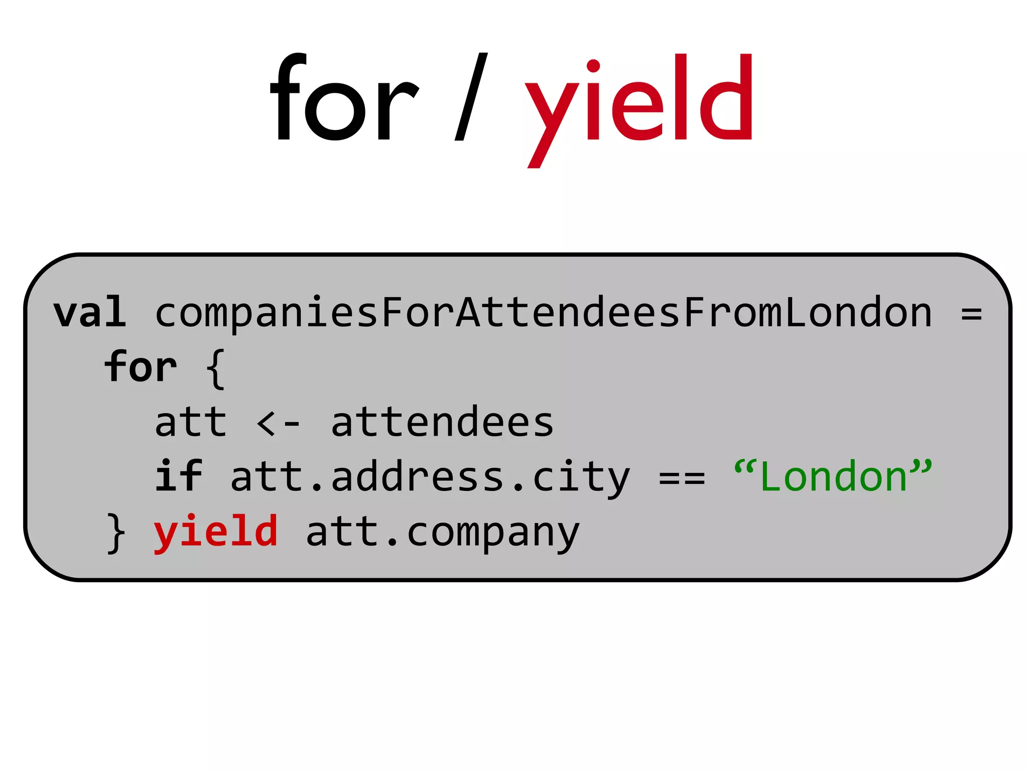 for / yield
val companiesForAttendeesFromLondon =
  for {
    att <- attendees
    if att.address.city == “London”
  } yield att.company
 