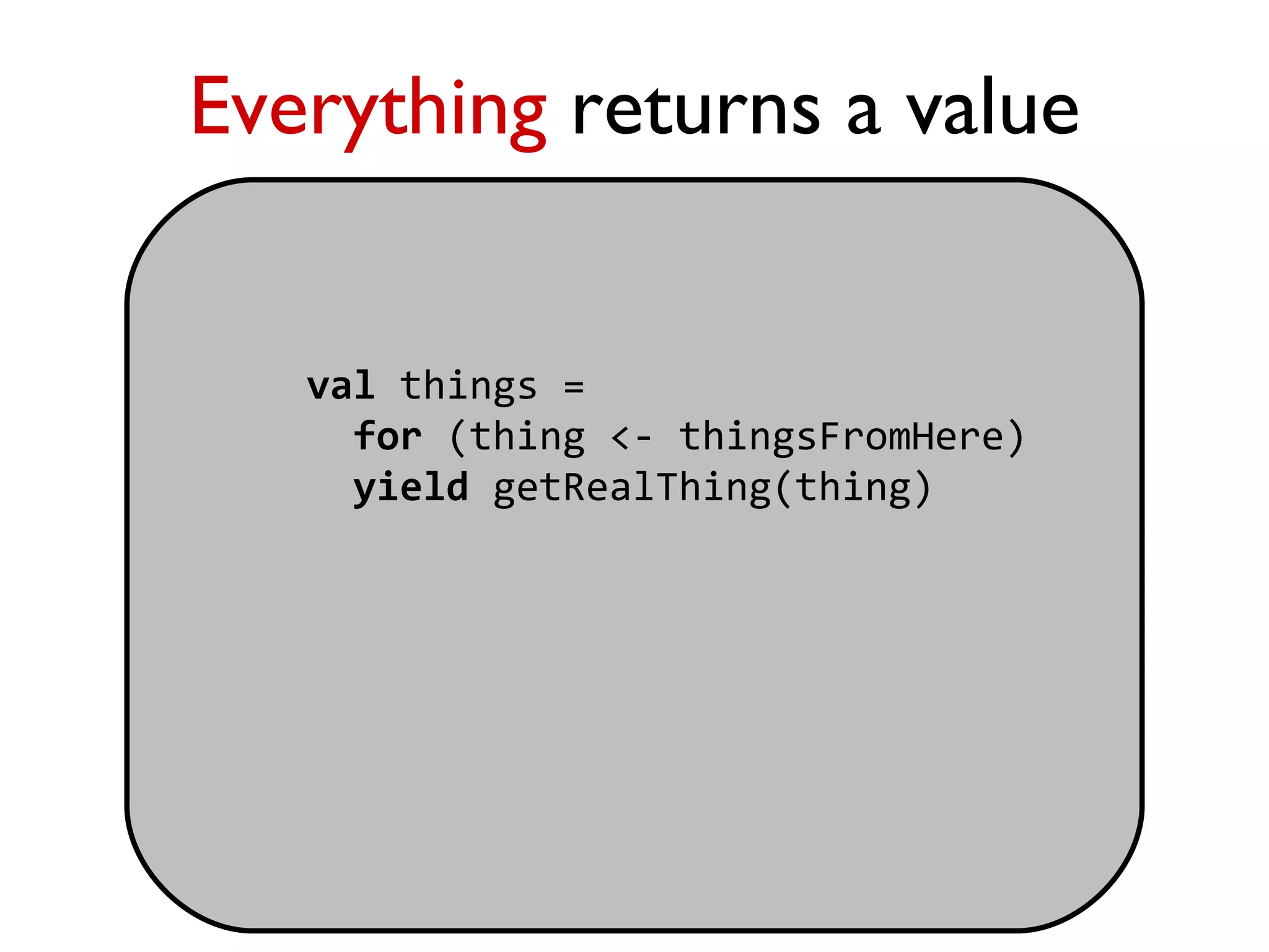 Everything returns a value


   val things =
     for (thing <- thingsFromHere)
     yield getRealThing(thing)
 