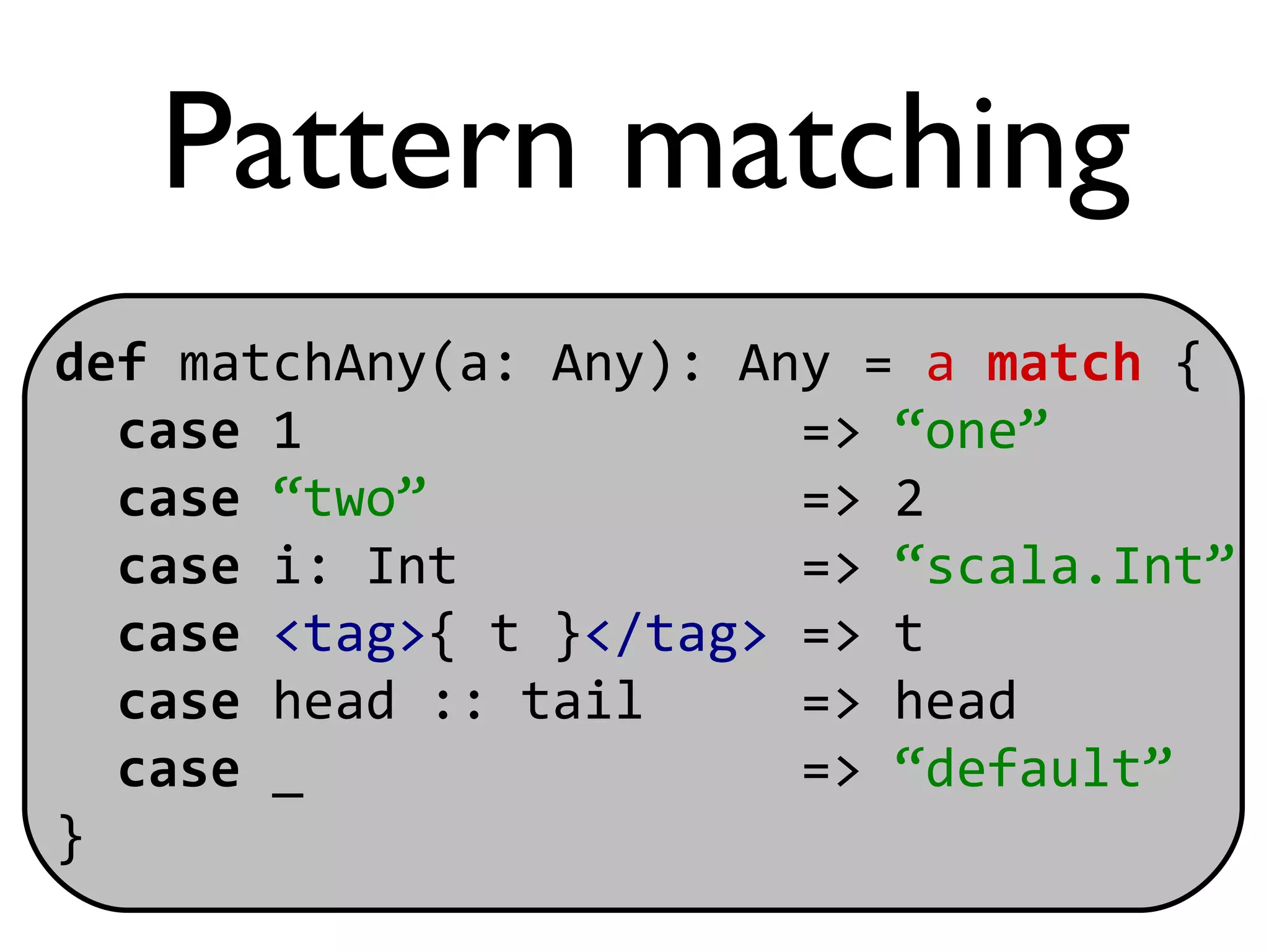 Pattern matching
def matchAny(a: Any): Any = a match {
  case 1                => “one”
  case “two”            => 2
  case i: Int           => “scala.Int”
  case <tag>{ t }</tag> => t
  case head :: tail     => head
  case _                => “default”
}
 