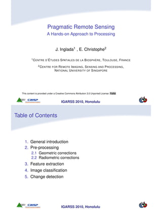 Pragmatic Remote Sensing
                          A Hands-on Approach to Processing


                                  J. Inglada1 , E. Christophe2

           1 C ENTRE D ’É TUDES        S PATIALES DE LA B IOSPHÈRE , TOULOUSE , F RANCE
                  2 C ENTRE FOR     R EMOTE I MAGING , S ENSING AND P ROCESSING ,
                                 N ATIONAL U NIVERSITY OF S INGAPORE




   This content is provided under a Creative Commons Attribution 3.0 Unported License


                                        IGARSS 2010, Honolulu



Table of Contents



     1. General introduction
     2. Pre-processing
           2.1 Geometric corrections
           2.2 Radiometric corrections
     3. Feature extraction
     4. Image classiﬁcation
     5. Change detection




                                        IGARSS 2010, Honolulu
 