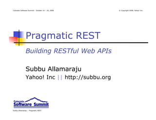 Colorado Software Summit: October 19 – 24, 2008   © Copyright 2008, Yahoo! Inc.




              Pragmatic REST
              Building RESTful Web APIs

              Subbu Allamaraju
              Yahoo! Inc || http://subbu.org




Subbu Allamaraju – Pragmatic REST
 
