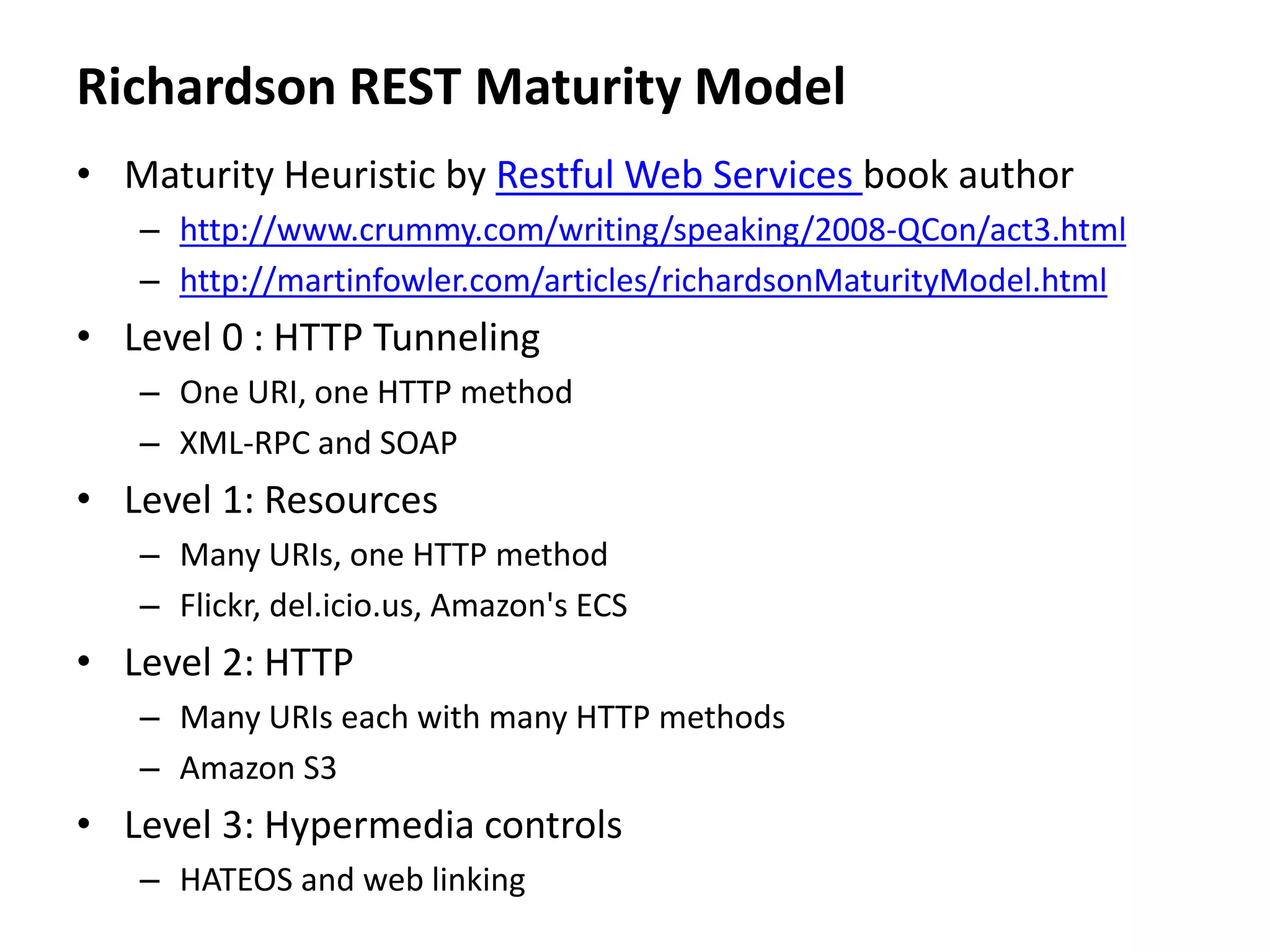 Richardson REST Maturity Model
• Maturity Heuristic by Restful Web Services book author
– http://www.crummy.com/writing/speaking/2008-QCon/act3.html
– http://martinfowler.com/articles/richardsonMaturityModel.html
• Level 0 : HTTP Tunneling
– One URI, one HTTP method
– XML-RPC and SOAP
• Level 1: Resources
– Many URIs, one HTTP method
– Flickr, del.icio.us, Amazon's ECS
• Level 2: HTTP
– Many URIs each with many HTTP methods
– Amazon S3
• Level 3: Hypermedia controls
– HATEOS and web linking
 