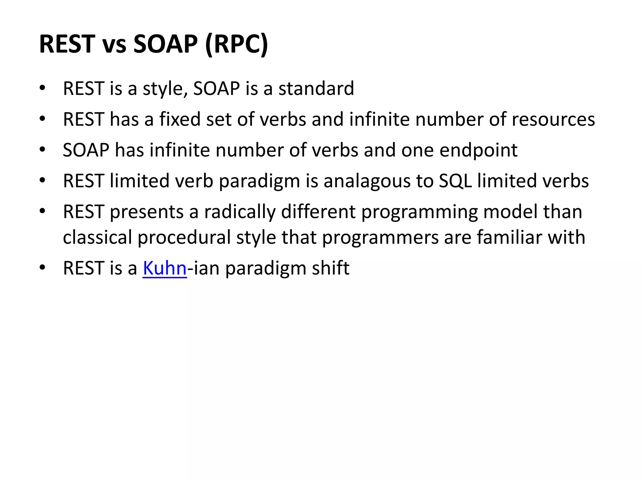 REST vs SOAP (RPC)
• REST is a style, SOAP is a standard
• REST has a fixed set of verbs and infinite number of resources
• SOAP has infinite number of verbs and one endpoint
• REST limited verb paradigm is analagous to SQL limited verbs
• REST presents a radically different programming model than
classical procedural style that programmers are familiar with
• REST is a Kuhn-ian paradigm shift
 