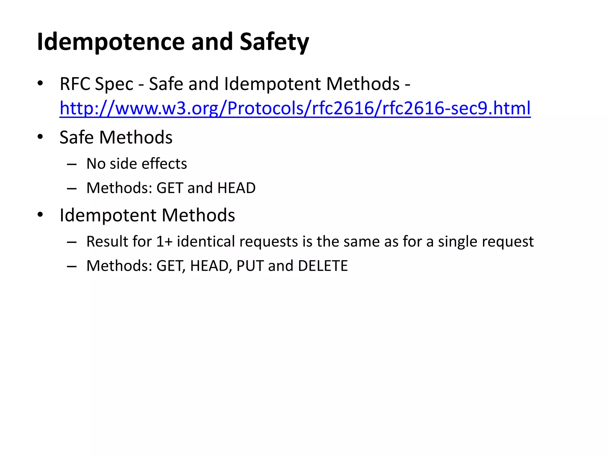 Idempotence and Safety
• RFC Spec - Safe and Idempotent Methods -
http://www.w3.org/Protocols/rfc2616/rfc2616-sec9.html
• Safe Methods
– No side effects
– Methods: GET and HEAD
• Idempotent Methods
– Result for 1+ identical requests is the same as for a single request
– Methods: GET, HEAD, PUT and DELETE
 